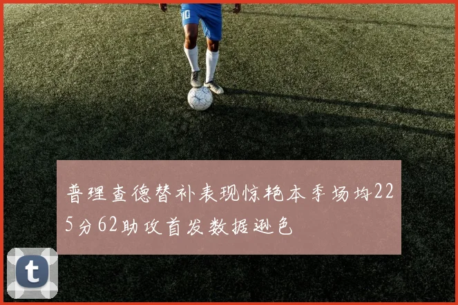 普理查德替补表现惊艳本季场均225分62助攻首发数据逊色