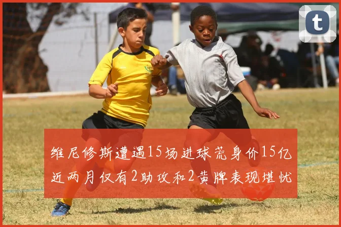维尼修斯遭遇15场进球荒身价15亿近两月仅有2助攻和2黄牌表现堪忧