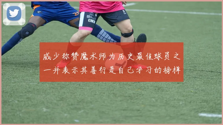 威少称赞魔术师为历史最佳球员之一并表示其善行是自己学习的榜样
