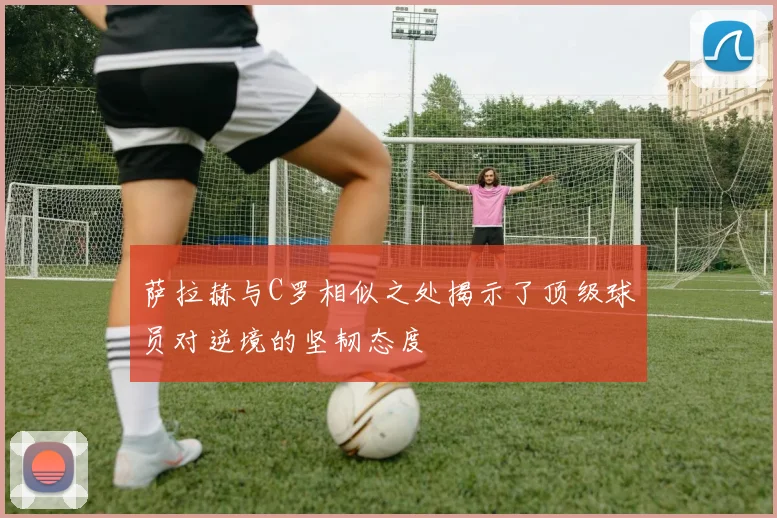 萨拉赫与C罗相似之处揭示了顶级球员对逆境的坚韧态度