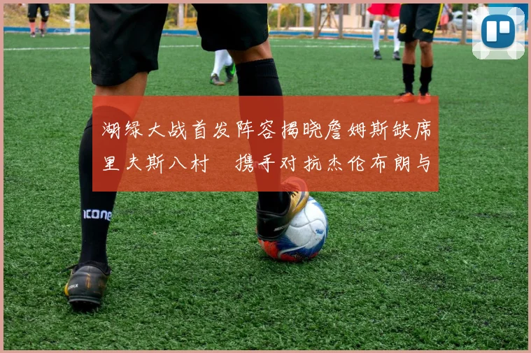 湖绿大战首发阵容揭晓詹姆斯缺席里夫斯八村塁携手对抗杰伦布朗与怀特