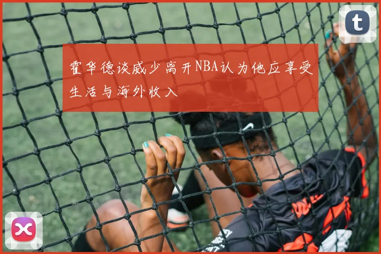 霍华德谈威少离开NBA认为他应享受生活与海外收入