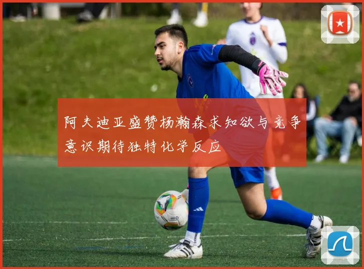 阿夫迪亚盛赞杨瀚森求知欲与竞争意识期待独特化学反应