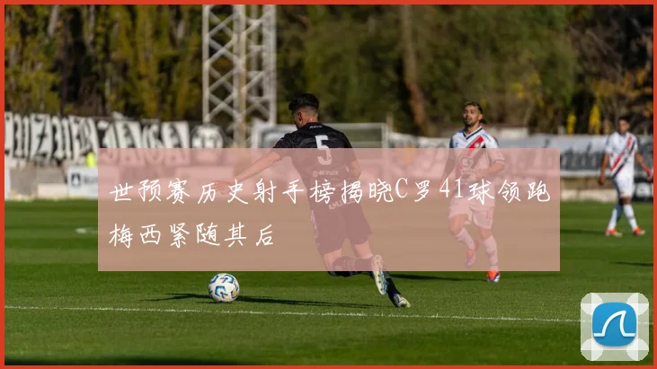 世预赛历史射手榜揭晓C罗41球领跑梅西紧随其后