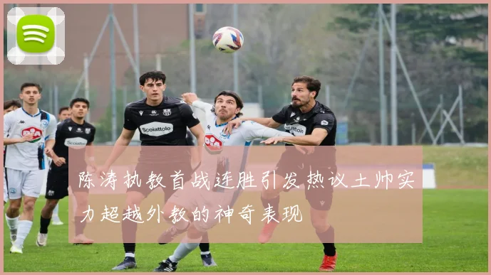 陈涛执教首战连胜引发热议土帅实力超越外教的神奇表现