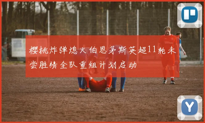 樱桃炸弹熄火伯恩茅斯英超11轮未尝胜绩全队重组计划启动