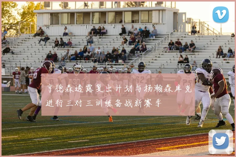 亨德森透露复出计划与杨瀚森库克进行三对三训练备战新赛季