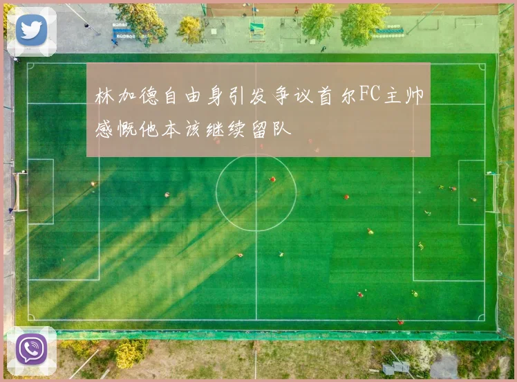 林加德自由身引发争议首尔FC主帅感慨他本该继续留队