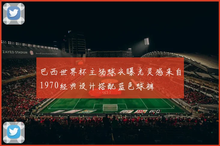 巴西世界杯主场球衣曝光灵感来自1970经典设计搭配蓝色球裤