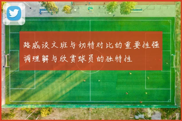 路威谈文班与切特对比的重要性强调理解与欣赏球员的独特性