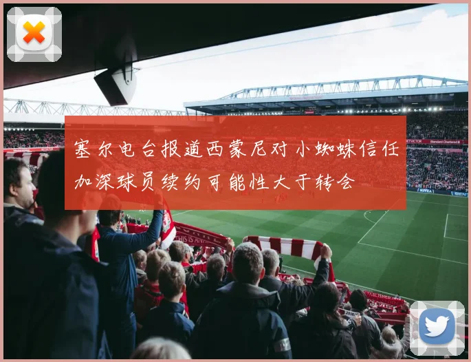 塞尔电台报道西蒙尼对小蜘蛛信任加深球员续约可能性大于转会