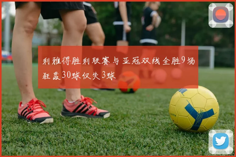 利雅得胜利联赛与亚冠双线全胜9场狂轰30球仅失3球