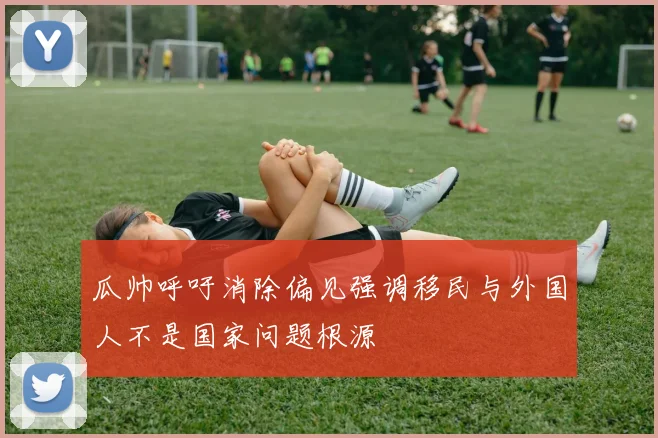 瓜帅呼吁消除偏见强调移民与外国人不是国家问题根源