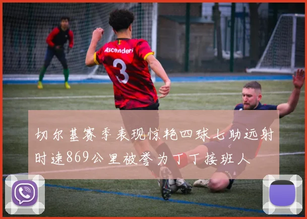 切尔基赛季表现惊艳四球七助远射时速869公里被誉为丁丁接班人