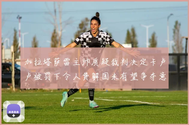 加拉塔萨雷主帅质疑裁判决定卡卢卢被罚下令人费解国米有望争夺意甲冠军