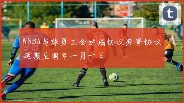 WNBA与球员工会达成协议劳资协议延期至明年一月十日