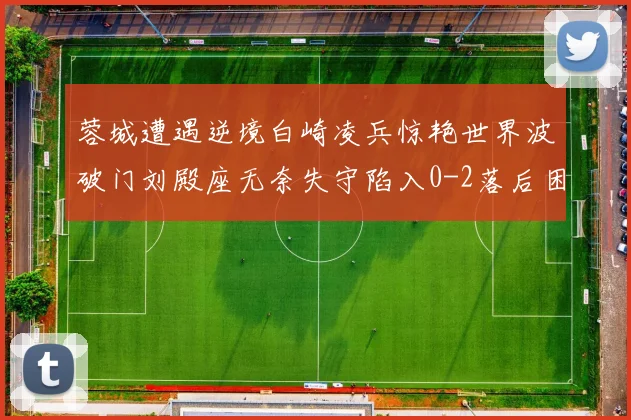 蓉城遭遇逆境白崎凌兵惊艳世界波破门刘殿座无奈失守陷入0-2落后困境