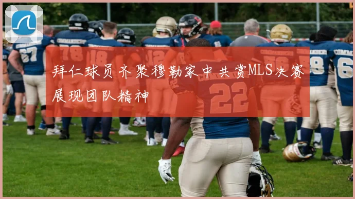 拜仁球员齐聚穆勒家中共赏MLS决赛展现团队精神