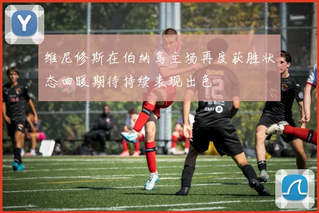 维尼修斯在伯纳乌主场再度获胜状态回暖期待持续表现出色