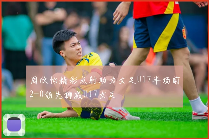 周欣怡精彩点射助力女足U17半场前2-0领先挪威U17女足