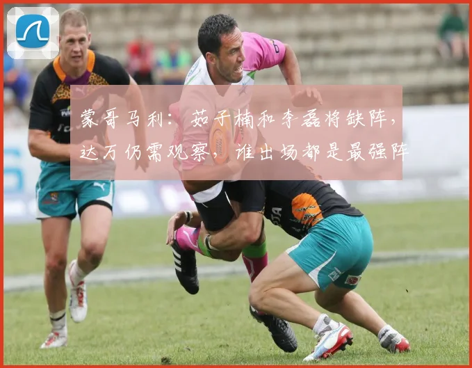 蒙哥马利：茹子楠和李磊将缺阵，达万仍需观察，谁出场都是最强阵