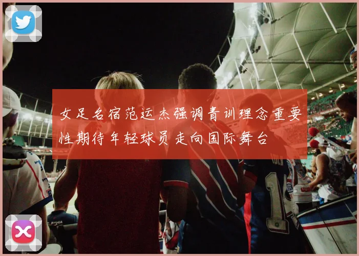 女足名宿范运杰强调青训理念重要性期待年轻球员走向国际舞台