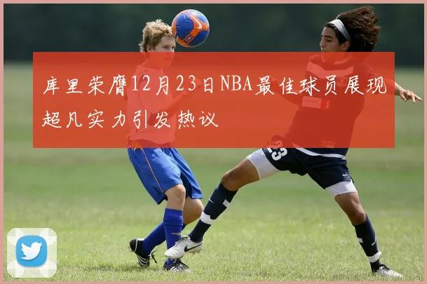 库里荣膺12月23日NBA最佳球员展现超凡实力引发热议