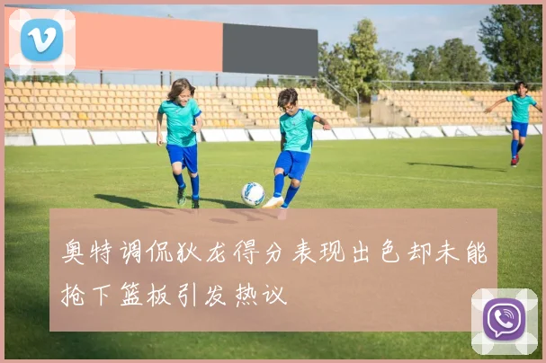 奥特调侃狄龙得分表现出色却未能抢下篮板引发热议